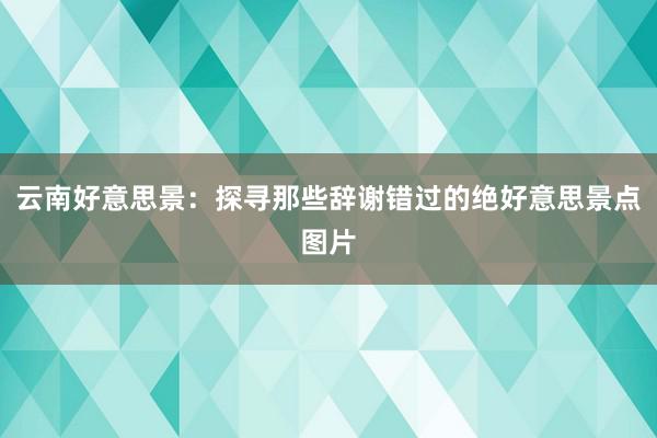 云南好意思景：探寻那些辞谢错过的绝好意思景点图片