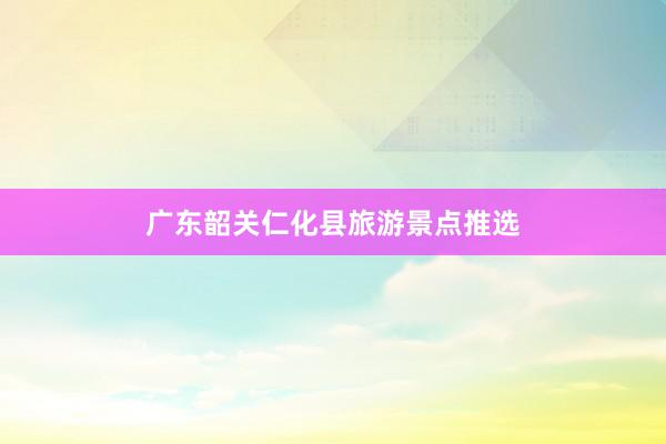 广东韶关仁化县旅游景点推选