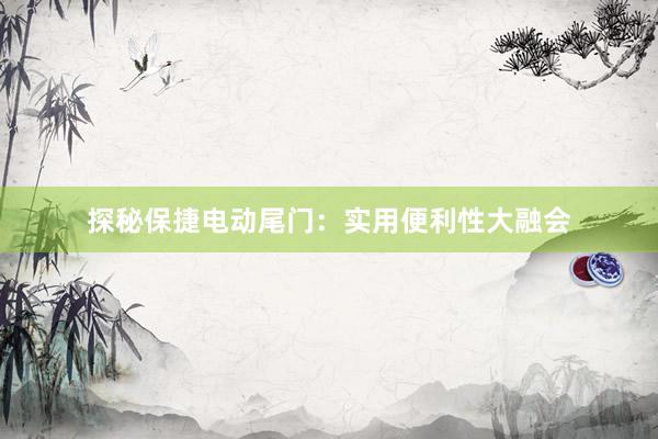 探秘保捷电动尾门：实用便利性大融会