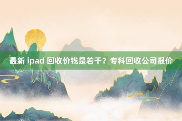 最新 ipad 回收价钱是若干？专科回收公司报价