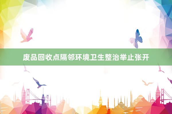 废品回收点隔邻环境卫生整治举止张开