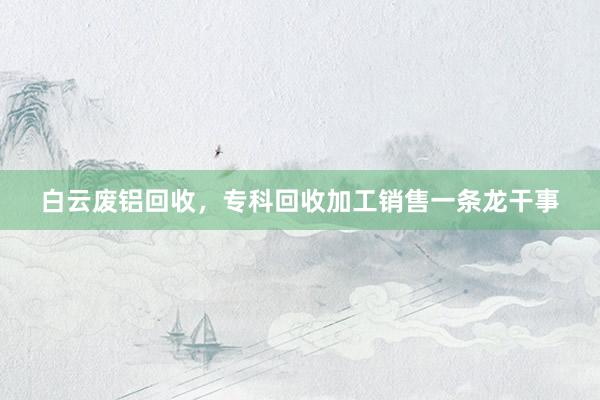 白云废铝回收，专科回收加工销售一条龙干事