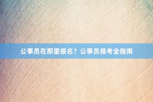 公事员在那里报名？公事员报考全指南