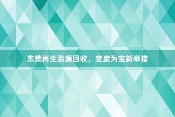 东莞再生资源回收，变废为宝新举措