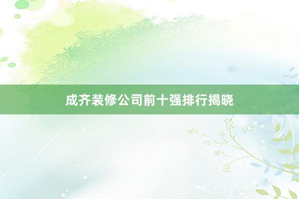成齐装修公司前十强排行揭晓
