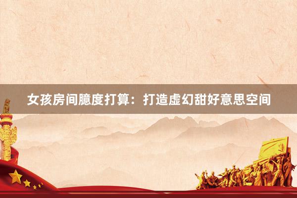 女孩房间臆度打算：打造虚幻甜好意思空间