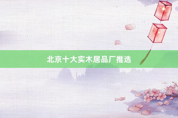 北京十大实木居品厂推选