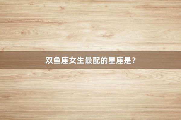 双鱼座女生最配的星座是？