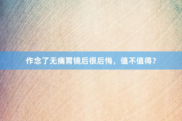 作念了无痛胃镜后很后悔，值不值得？