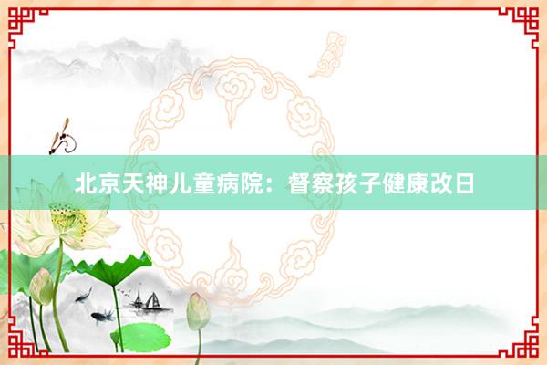 北京天神儿童病院：督察孩子健康改日
